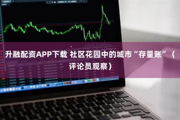 升融配资APP下载 社区花园中的城市“存量账”（评论员观察）