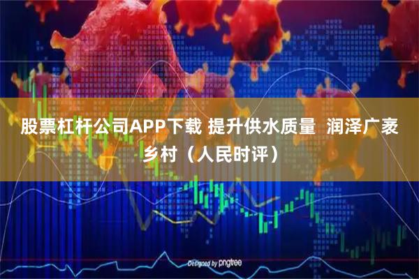 股票杠杆公司APP下载 提升供水质量  润泽广袤乡村（人民时评）