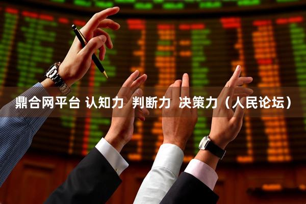 鼎合网平台 认知力  判断力  决策力（人民论坛）