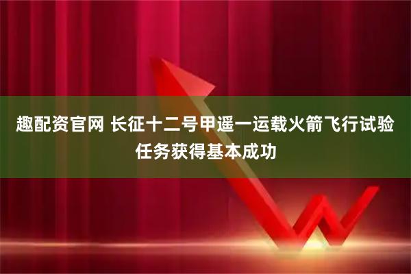 趣配资官网 长征十二号甲遥一运载火箭飞行试验任务获得基本成功
