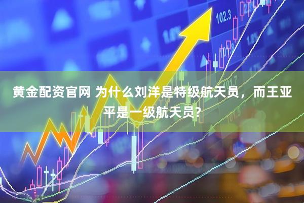 黄金配资官网 为什么刘洋是特级航天员，而王亚平是一级航天员?