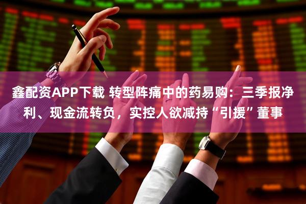 鑫配资APP下载 转型阵痛中的药易购：三季报净利、现金流转负，实控人欲减持“引援”董事