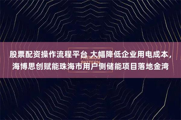 股票配资操作流程平台 大幅降低企业用电成本，海博思创赋能珠海市用户侧储能项目落地金湾