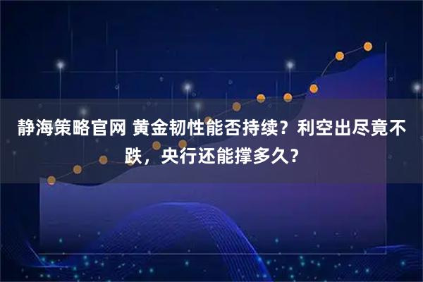 静海策略官网 黄金韧性能否持续？利空出尽竟不跌，央行还能撑多久？