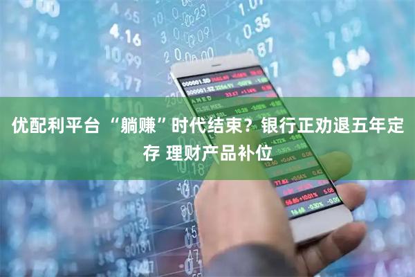 优配利平台 “躺赚”时代结束？银行正劝退五年定存 理财产品补位