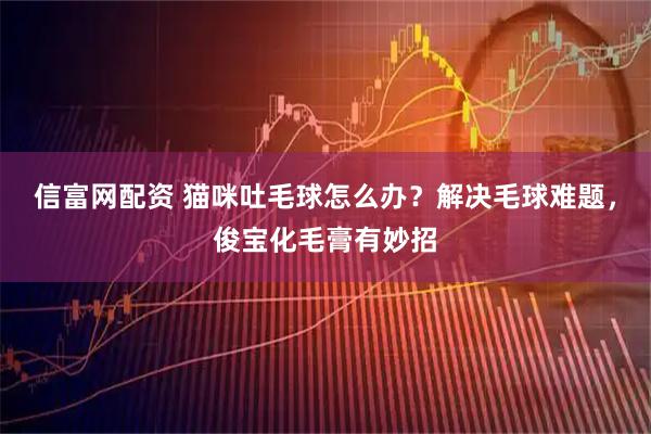 信富网配资 猫咪吐毛球怎么办？解决毛球难题，俊宝化毛膏有妙招
