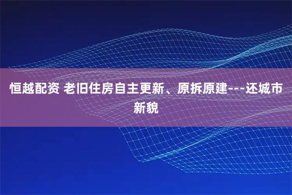 恒越配资 老旧住房自主更新、原拆原建---还城市新貌