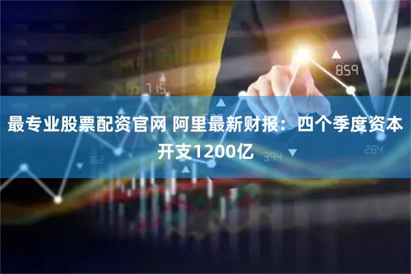 最专业股票配资官网 阿里最新财报：四个季度资本开支1200亿