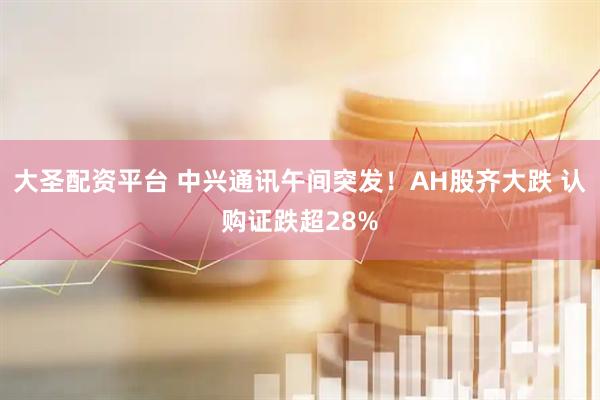 大圣配资平台 中兴通讯午间突发！AH股齐大跌 认购证跌超28%