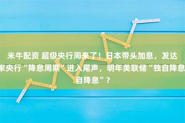 米牛配资 超级央行周来了！日本带头加息，发达国家央行“降息周期”进入尾声，明年美联储“独自降息”？