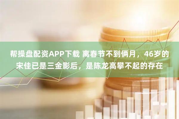 帮操盘配资APP下载 离春节不到俩月，46岁的宋佳已是三金影后，是陈龙高攀不起的存在