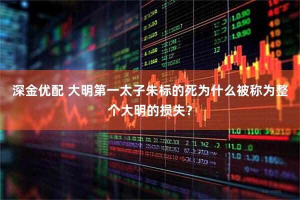 深金优配 大明第一太子朱标的死为什么被称为整个大明的损失？