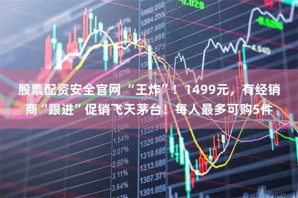 股票配资安全官网 “王炸”！1499元，有经销商“跟进”促销飞天茅台！每人最多可购5件
