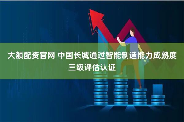 大额配资官网 中国长城通过智能制造能力成熟度三级评估认证