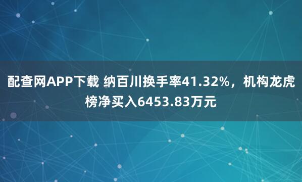 配查网APP下载 纳百川换手率41.32%，机构龙虎榜净买入6453.83万元