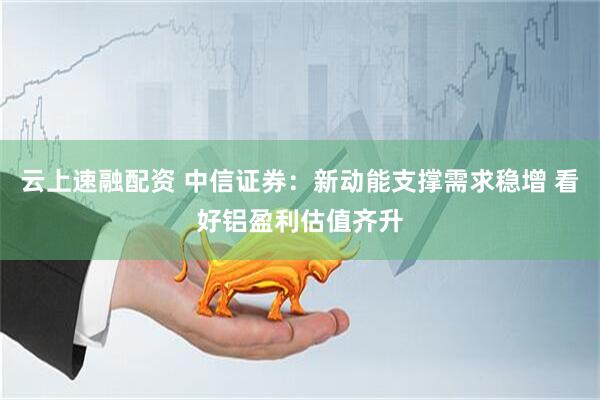 云上速融配资 中信证券：新动能支撑需求稳增 看好铝盈利估值齐升