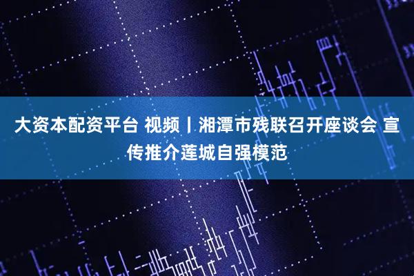 大资本配资平台 视频丨湘潭市残联召开座谈会 宣传推介莲城自强模范
