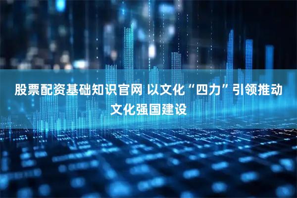 股票配资基础知识官网 以文化“四力”引领推动文化强国建设