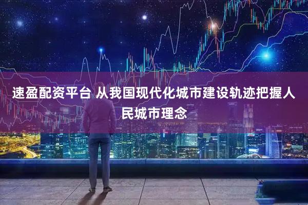 速盈配资平台 从我国现代化城市建设轨迹把握人民城市理念