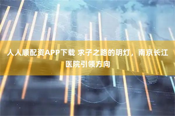 人人顺配资APP下载 求子之路的明灯，南京长江医院引领方向