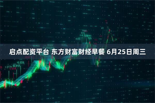 启点配资平台 东方财富财经早餐 6月25日周三