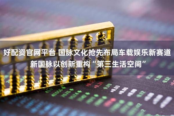 好配资官网平台 国脉文化抢先布局车载娱乐新赛道 新国脉以创新重构“第三生活空间”