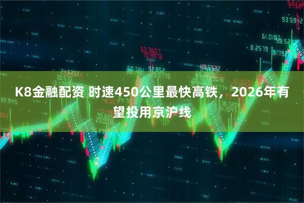 K8金融配资 时速450公里最快高铁，2026年有望投用京沪线