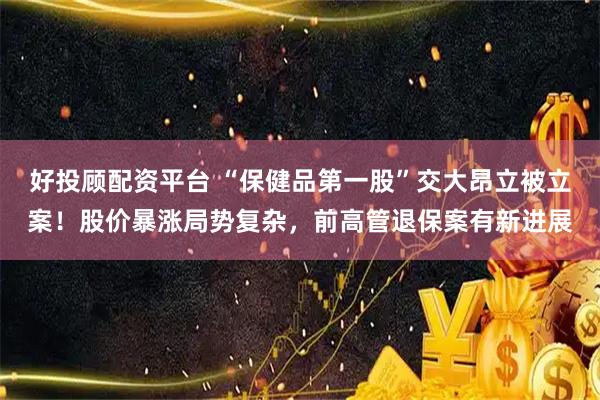 好投顾配资平台 “保健品第一股”交大昂立被立案！股价暴涨局势复杂，前高管退保案有新进展