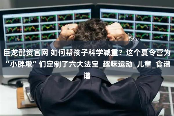 巨龙配资官网 如何帮孩子科学减重？这个夏令营为“小胖墩”们定制了六大法宝_趣味运动_儿童_食谱