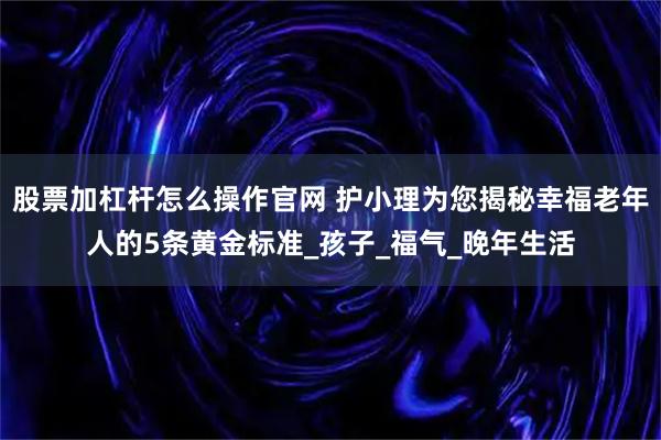 股票加杠杆怎么操作官网 护小理为您揭秘幸福老年人的5条黄金标准_孩子_福气_晚年生活
