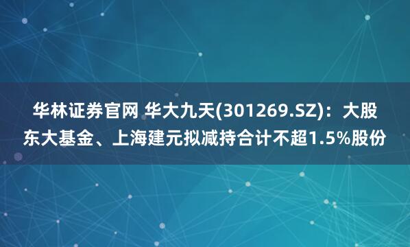 华林证券官网 华大九天(301269.SZ)：大股东大基金、上海建元拟减持合计不超1.5%股份