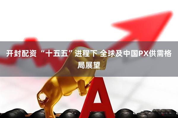 开封配资 “十五五”进程下 全球及中国PX供需格局展望