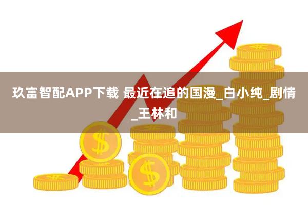 玖富智配APP下载 最近在追的国漫_白小纯_剧情_王林和