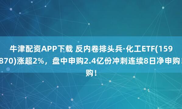 牛津配资APP下载 反内卷排头兵·化工ETF(159870)涨超2%，盘中申购2.4亿份冲刺连续8日净申购！