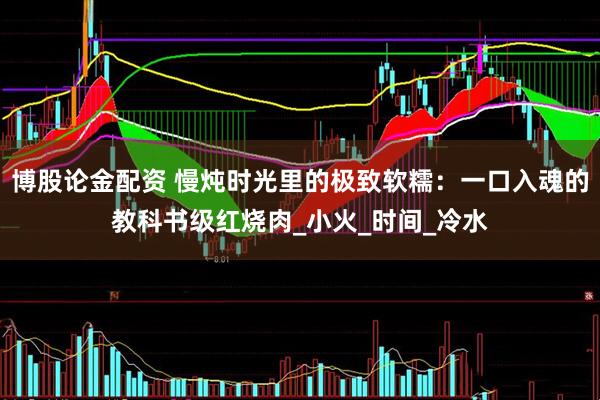博股论金配资 慢炖时光里的极致软糯：一口入魂的教科书级红烧肉_小火_时间_冷水