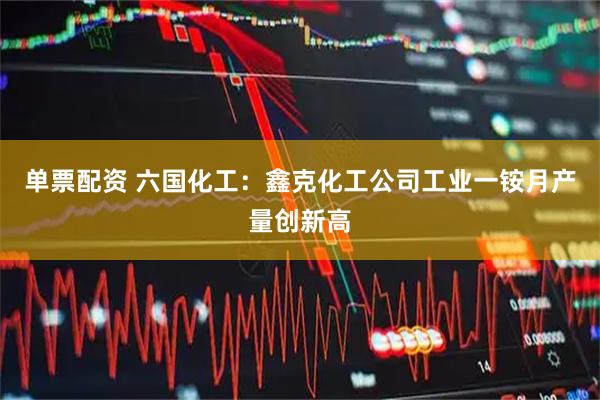 单票配资 六国化工：鑫克化工公司工业一铵月产量创新高