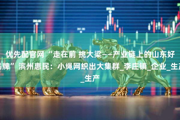 优先配官网 “走在前 挑大梁——产业链上的山东好品牌” 滨州惠民：小绳网织出大集群_李庄镇_企业_生产