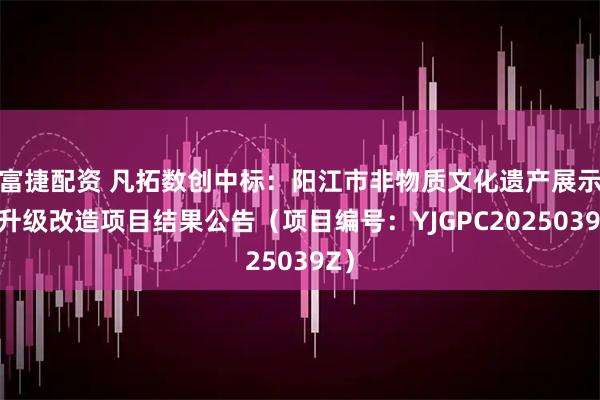 富捷配资 凡拓数创中标：阳江市非物质文化遗产展示馆升级改造项目结果公告（项目编号：YJGPC2025039Z）