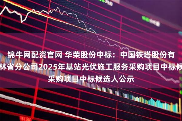 锦牛网配资官网 华荣股份中标：中国铁塔股份有限公司吉林省分公司2025年基站光伏施工服务采购项目中标候选人公示