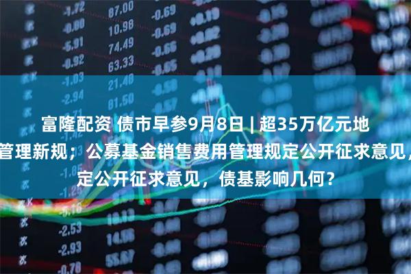 富隆配资 债市早参9月8日 | 超35万亿元地方政府专项债迎管理新规；公募基金销售费用管理规定公开征求意见，债基影响几何？