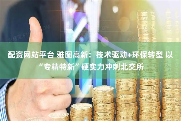 配资网站平台 雅图高新：技术驱动+环保转型 以“专精特新”硬实力冲刺北交所
