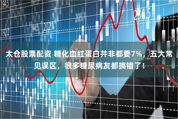 太仓股票配资 糖化血红蛋白并非都要7%，五大常见误区，很多糖尿病友都搞错了！